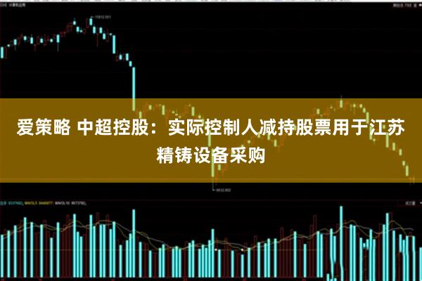 爱策略 中超控股：实际控制人减持股票用于江苏精铸设备采购