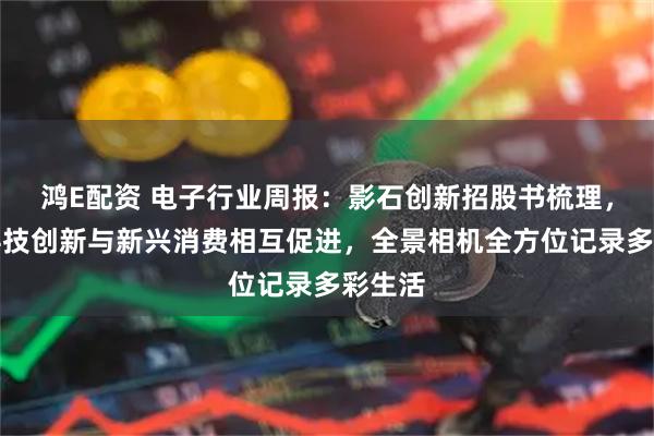 鸿E配资 电子行业周报：影石创新招股书梳理，国产科技创新与新兴消费相互促进，全景相机全方位记录多彩生活