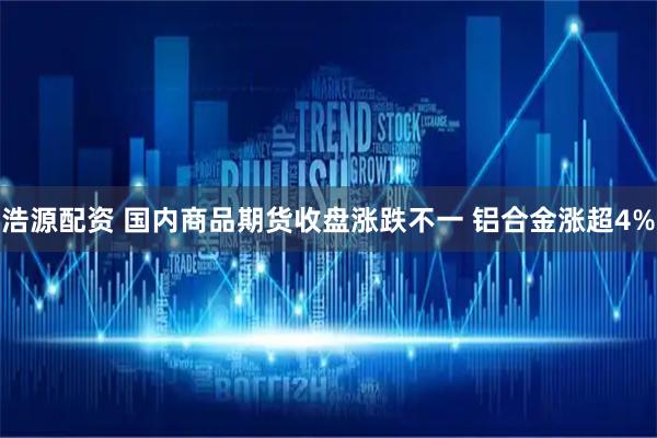 浩源配资 国内商品期货收盘涨跌不一 铝合金涨超4%