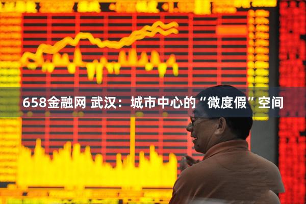 658金融网 武汉：城市中心的“微度假”空间