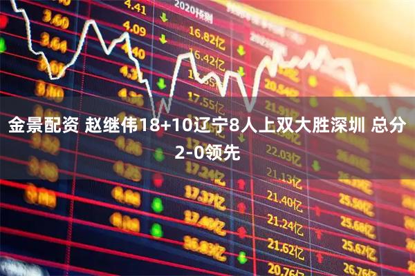 金景配资 赵继伟18+10辽宁8人上双大胜深圳 总分2-0领先