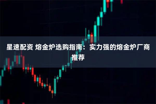 星速配资 熔金炉选购指南：实力强的熔金炉厂商推荐