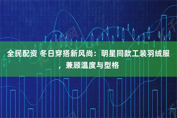 全民配资 冬日穿搭新风尚：明星同款工装羽绒服，兼顾温度与型格