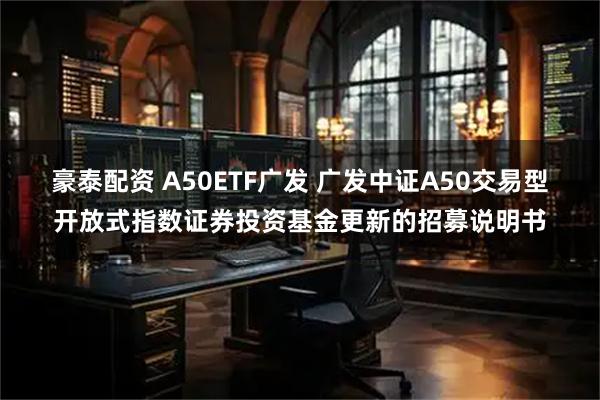 豪泰配资 A50ETF广发 广发中证A50交易型开放式指数证券投资基金更新的招募说明书