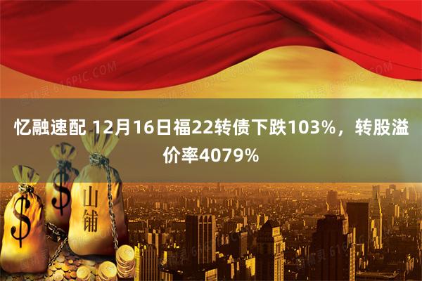 忆融速配 12月16日福22转债下跌103%，转股溢价率4079%