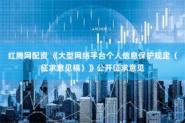 红腾网配资 《大型网络平台个人信息保护规定（征求意见稿）》公开征求意见