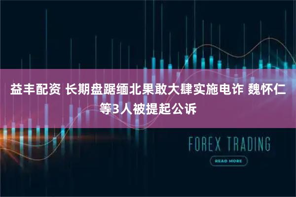 益丰配资 长期盘踞缅北果敢大肆实施电诈 魏怀仁等3人被提起公诉