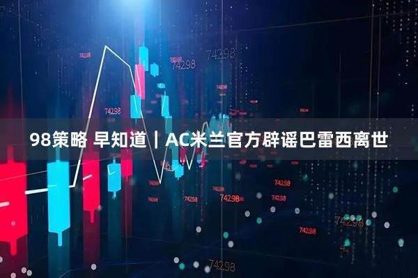 98策略 早知道｜AC米兰官方辟谣巴雷西离世